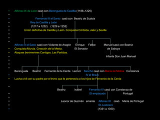 •   Alfonso IX de León casó con Berenguela de Castilla (1188–1229)
•
•                   Fernando III el Santo casó con Beatriz de Suabia
•              Rey de Castilla y León
•               (1217 a 1252) (1229 a 1252)
•          Unión definitiva de Castilla y León. Conquista Córdoba, Jaén y Sevilla
•
•
•
    Alfonso X el Sabio casó con Violante de Aragón   Enrique Felipe           Manuel casó con Beatriz
•   Conquista Murcia. Creación de la Mesta.          El Senador                 de Saboya
•   Ataques benimerines Cantigas. Las Partidas.
•                                                                               Infante Don Juan Manuel
•
•
•
    Berenguela    Beatriz   Fernando de la Cerda Leonor         Sancho casó con María de Molina Constanza
•                                                                 IV el Bravo
•   Lucha civil con su padre por el trono que le pertenecía a los hijos de Fernando de la Cerda

•
                                       Beatriz       Isabel       Fernando IV casó con Constanza de
•                                                                 El emplazado              Portugal
•
•                                         Leonor de Guzmán amante         Alfonso XI casó   María de Portugal
•                                                                         El Justiciero
•                                                                        (1331 a 1350)
 