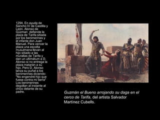 1294. En ayuda de
Sancho IV de Castilla y
León. Alonso de
Gúzman defiende la
plaza de Tarifa sitiada
por los benimerines y
el infante don Juan
Manuel. Para vencer la
plaza una escolta
musulmana llevan al
hijo sitiado a las
murallas de Tarifa y
dan un ultimátum a D.
Alonso si no entrega la
plaza matarán a su
hijo. Pero D. Alonso
lanza su puñal a los
benimerines diciendo:
"No engendré hijo que
fuese contra mi tierra"
Los benimerines
degollan al instante al
chico delante de su
padre.                    Guzmán el Bueno arrojando su daga en el
                          cerco de Tarifa, del artista Salvador
                          Martínez Cubells.
 