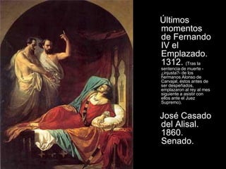 Últimos
momentos
de Fernando
IV el
Emplazado.
1312. (Tras la
sentencia de muerte -
¿injusta?- de los
hermanos Alonso de
Carvajal, éstos antes de
ser despeñados,
emplazaron al rey al mes
siguiente a asistir con
ellos ante el Juez
Supremo).


José Casado
del Alisal.
1860.
Senado.
 