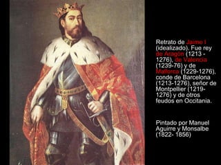 Retrato de Jaime I
(idealizado). Fue rey
de Aragón (1213 -
1276), de Valencia
(1239-76) y de
Mallorca (1229-1276),
conde de Barcelona
(1213-1276), señor de
Montpellier (1219-
1276) y de otros
feudos en Occitania.


Pintado por Manuel
Aguirre y Monsalbe
(1822- 1856)
 