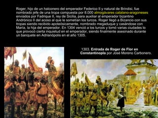 Roger, hijo de un halconero del emperador Federico II y natural de Brindisi, fue
nombrado jefe de una tropa compuesta por 8.000 almogávares catalano-aragoneses
enviados por Fadrique II, rey de Sicilia, para auxiliar al emperador bizantino
Andrónico II del acoso al que le sometían los turcos. Roger llegó a Bizancio con sus
tropas siendo recibido apoteósicamente, nombrado megaduque y casándose con
María, la hija del emperador. En 1304 venció a los turcos y tomó varias ciudades lo
que provocó cierta inquietud en el emperador, siendo finalmente asesinado durante
un banquete en Adrianópolis en el año 1305.



                                        1303. Entrada de Roger de Flor en
                                        Constantinopla por José Moreno Carbonero.
 