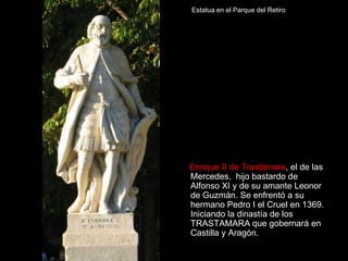 Estatua en el Parque del Retiro




Enrique II de Trastámara, el de las
Mercedes, hijo bastardo de
Alfonso XI y de su amante Leonor
de Guzmán. Se enfrentó a su
hermano Pedro I el Cruel en 1369.
Iniciando la dinastía de los
TRASTAMARA que gobernará en
Castilla y Aragón.
 