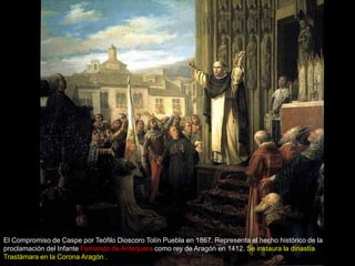 El Compromiso de Caspe por Teófilo Dioscoro Tolín Puebla en 1867. Representa el hecho histórico de la
proclamación del Infante Fernando de Antequera como rey de Aragón en 1412. Se instaura la dinastía
Trastámara en la Corona Aragón .
 