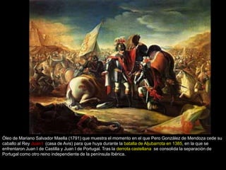 Óleo de Mariano Salvador Maella (1791) que muestra el momento en el que Pero González de Mendoza cede su
caballo al Rey Juan I (casa de Avis) para que huya durante la batalla de Aljubarrota en 1385, en la que se
enfrentaron Juan I de Castilla y Juan I de Portugal. Tras la derrota castellana se consolida la separación de
Portugal como otro reino independiente de la península Ibérica.
 