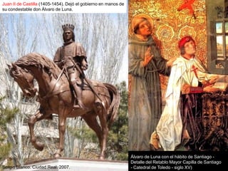 Juan II de Castilla (1405-1454). Dejó el gobierno en manos de
su condestable don Álvaro de Luna.




                                                                Álvaro de Luna con el hábito de Santiago -
                                                                Detalle del Retablo Mayor Capilla de Santiago
Sergio Blanco. Ciudad Real. 2007.                               - Catedral de Toledo - siglo XV)
 