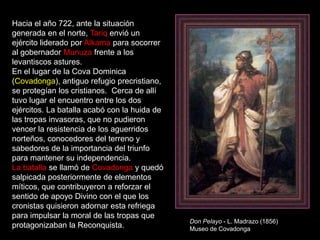 Hacia el año 722, ante la situación
generada en el norte, Tariq envió un
ejército liderado por Alkama para socorrer
al gobernador Munuza frente a los
levantiscos astures.
En el lugar de la Cova Dominica
(Covadonga), antiguo refugio precristiano,
se protegían los cristianos. Cerca de allí
tuvo lugar el encuentro entre los dos
ejércitos. La batalla acabó con la huida de
las tropas invasoras, que no pudieron
vencer la resistencia de los aguerridos
norteños, conocedores del terreno y
sabedores de la importancia del triunfo
para mantener su independencia.
La batalla se llamó de Covadonga y quedó
salpicada posteriormente de elementos
míticos, que contribuyeron a reforzar el
sentido de apoyo Divino con el que los
cronistas quisieron adornar esta refriega
para impulsar la moral de las tropas que
                                              Don Pelayo - L. Madrazo (1856)
protagonizaban la Reconquista.                Museo de Covadonga
 