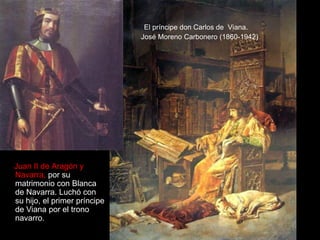 El príncipe don Carlos de Viana.
                              José Moreno Carbonero (1860-1942)




Juan II de Aragón y
Navarra, por su
matrimonio con Blanca
de Navarra. Luchó con
su hijo, el primer príncipe
de Viana por el trono
navarro.
 