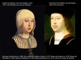 Isabel I la Católica, reina de Castilla y León                Fernando II el Católico, rey de Aragón.
1451-1404 (Retrato de Juan de Flandes)                        1452-1516. Anónimo.




Contraen matrimonio en 1469. Son reyes de Castilla y León en 1474. Reyes de Aragón en 1479. Reyes de
Granada en 1492. Reyes de Nápoles en 1504. Reyes de Navarra en 1412. Inician la unidad de España.
 