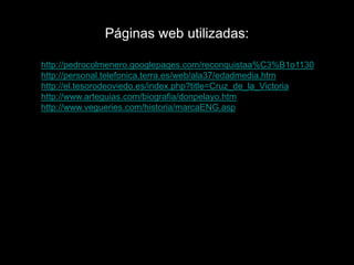 Páginas web utilizadas:

http://pedrocolmenero.googlepages.com/reconquistaa%C3%B1o1130
http://personal.telefonica.terra.es/web/ala37/edadmedia.htm
http://el.tesorodeoviedo.es/index.php?title=Cruz_de_la_Victoria
http://www.arteguias.com/biografia/donpelayo.htm
http://www.vegueries.com/historia/marcaENG.asp
 