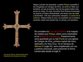 Según cuentan las leyendas, cuando Pelayo acaudilló a
                                          los refugiados en Cangas de Onís, se echó en falta una
                                          bandera, ya que el pendón rojo de los godos había sido
                                          preso en Jerez. En ese momento San Antonio Anacoreta
                                          se acercó a Pelayo ofreciéndole una tosca cruz de roble
                                          y diciéndole: «He aquí esforzado campeón, la señal de la
                                          victoria». Pelayo besó la cruz y la enarboló con la diestra
                                          diciendo «Esta será desde hoy mi divisa y mi bandera»




                                           Se considera la Cruz de la Victoria a la insignia
                                           de madera que Pelayo utilizó como estandarte
                                           en la Batalla de Covadonga. Posteriormente
                                           sería guardada por su hijo Favila en una iglesia
                                           de Cangas de Onís, primera capital del reino,
                                           dedicada a la Vera Cruz. Ya en tiempos de
                                           Alfonso III (siglo IX), sería engalanada con oro
                                           y piedras preciosas, para presentar la forma
                                           conservada desde el siglo X
Cruz de la Victoria. Cámara Santa de la
Catedral de San Salvador de Oviedo.
 