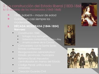 2. La construcción del Estado liberal (1833-1868) B/ El dominio de los moderados (1843-1868) 1843: Isabel II--- mayor de edad Gobiernan casi siempre los moderados DÉCADA MODERADA (1844-1854) Narvaez Constitución 1845 Sufragio muy restringido Soberanía compartida: Cortes y Rey Amplía poderes de la Corona Concordato con la Santa Sede: Estado confesional Reorganización administrativa: Estado, provincias, municipios Reforma fiscal: impuestos centralizados en manos del Estado Código Penal: unifica leyes anteriores Creación Guardia Civil 