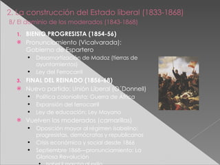 2. La construcción del Estado liberal (1833-1868)   B/ El dominio de los moderados (1843-1868) BIENIO PROGRESISTA (1854-56) Pronunciamiento (Vicalvarada): Gobierno de Espartero Desamortización de Madoz (tierras de ayuntamientos) Ley del Ferrocarril FINAL DEL REINADO (1856-68) Nuevo partido: Unión Liberal (O´Donnell) Política colonialista: Guerra de África Expansión del ferrocarril Ley de educación: Ley Moyano Vuelven los moderados (camarillas) Oposición mayor al régimen isabelino: progresistas, demócratas y republicanos Crisis económica y social desde 1866 Septiembre 1868—pronunciamiento: La Gloriosa Revolución Isabel II marcha al exilio 