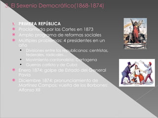 3. El Sexenio Democrático(1868-1874) PRIMERA REPÚBLICA Proclamada por las Cortes en 1873 Amplio programa de reformas sociales Múltiples problemas: 4 presidentes en un año Divisiones entre los republicanos: centristas, federales, radicales… Movimiento cantonalista: Cartagena Guerras carlista y de Cuba Enero 1874: golpe de Estado del General Pavía Diciembre 1874: pronunciamiento de Martínez Campos: vuelta de los Borbones: Alfonso XII 