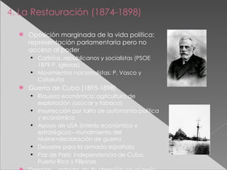 4. La Restauración (1874-1898) Oposición marginada de la vida política: representación parlamentaria pero no acceso al poder Carlistas, republicanos y socialistas (PSOE 1879 P. Iglesias) Movimientos nacionalistas: P. Vasco y Cataluña Guerra de Cuba (1895-1898) Riqueza económica: agricultura de explotación (azúcar y tabaco) Insurrección por falta de autonomía política y económica Apoyo de USA (interés económico y estratégico)---hundimiento del Maine=declaración de guerra Desastre para la armada española Paz de París: independencia de Cuba, Puerto Rico y Filipinas Derrota---estado de frustración en el país:  Regeneracionismo Generación del 98 