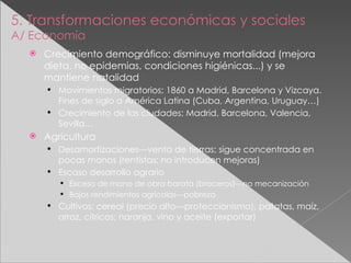 5. Transformaciones económicas y sociales A/ Economía Crecimiento demográfico: disminuye mortalidad (mejora dieta, no epidemias, condiciones higiénicas...) y se mantiene natalidad Movimientos migratorios: 1860 a Madrid, Barcelona y Vizcaya. Fines de siglo a América Latina (Cuba, Argentina, Uruguay…) Crecimiento de las ciudades: Madrid, Barcelona, Valencia, Sevilla… Agricultura Desamortizaciones---venta de tierras; sigue concentrada en pocas manos (rentistas: no introducen mejoras) Escaso desarrollo agrario Exceso de mano de obra barata (braceros)---no mecanización Bajos rendimientos agrícolas---pobreza Cultivos: cereal (precio alto---proteccionismo), patatas, maíz, arroz, cítricos; naranja, vino y aceite (exportar) 