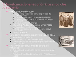 5. Transformaciones económicas y sociales A/ Economía Industrialización escasa Escasa capacidad de compra: pobreza del campesinado Falta de inversiones y de burguesía industrial Problemas transporte: falta carreteras y retraso ferrocarril Escasas fuentes de energía Siderurgia: Andalucía, Asturias y País Vasco Asociada a mecánica y naval Crea un importante sector bancario: apoyo financiero Textil: Cataluña Ferrocarril: desarrollo a partir de Ley de 1855 Materiales importados Red radial con centro en Madrid Mayor ancho de vía que Europa---dificulta los intercambios Fines XIX: nuevas fuentes de energía e industrias: Electricidad: iluminación, más tarde industria (1930) Petróleo: industria del automóvil (1904 Hispano-Suiza) 