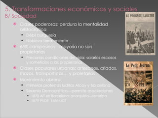 5. Transformaciones económicas y sociales B/ Sociedad Clases poderosas: perdura la mentalidad aristocrática Débil burguesía Nobleza terrateniente 65% campesinos---mayoría no son propietarios Precarias condiciones de vida: salarios escasos y sometidos a los propietarios Clases populares urbanas: artesanos, criados, mozos, transportistas… y proletarios Movimiento obrero Primeras protestas luditas Alcoy y Barcelona Sexenio Democrático---permite asociaciones 1870 AIT en Barcelona: anarquista---terrorista 1879 PSOE, 1888 UGT 