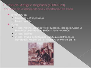 1. Crisis del Antiguo Régimen (1808-1833)   A/ Guerra de la Independencia y Constitución de Cádiz   Enfrentados: Franceses y afrancesados Frente patriótico Fases 1ª fase: motines urbanos y sitios (Gerona, Zaragoza, Cádiz…) Franceses derrotados en Bailén---viene Napoleón 2ª fase: guerrilla 3ª fase: ayuda de británicos y portugueses: franceses derrotados: Arapiles (1812), Vitoria y San Marcial (1813) 