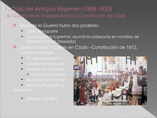 1. Crisis del Antiguo Régimen (1808-1833)   A/ Guerra de la Independencia y Constitución de Cádiz   Durante la Guerra hubo dos poderes: José I Bonaparte Junta Central Suprema: asumió la soberanía en nombre de Fernando VII (el Deseado) Junta convocó Cortes en Cádiz---Constitución de 1812, Cádiz o la Pepa Fin del absolutismo Soberanía nacional División de poderes Cortes unicamerales Igualdad ante la ley Muchas libertades y derechos Religión católica 