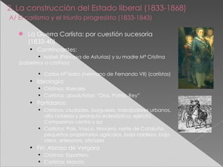 2. La construcción del Estado liberal (1833-1868)   A/ El carlismo y el triunfo progresista (1833-1843)   La Guerra Carlista: por cuestión sucesoria (1833-40) Contrincantes: Isabel (Princesa de Asturias) y su madre Mª Cristina ( isabelinos  o  cristinos ) Carlos Mª Isidro (hermano de Fernando VII) ( carlistas ) Ideología: Cristinos:  liberales Carlistas:  absolutistas: “Dios, Patria, Rey” Partidarios: Cristinos:  ciudades, burguesía, trabajadores urbanos, alta nobleza y jerarquía eclesiástica, ejército, Campesinos centro y sur Carlistas:  País, Vasco, Navarra, norte de Cataluña, pequeños propietarios agrícolas, baja nobleza, bajo clero, artesanos, oficiales Fin: Abrazo de Vergara  Cristinos:  Espartero Carlistas:  Maroto 