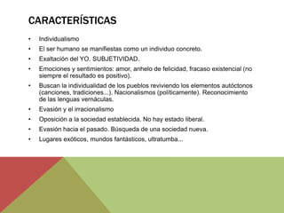 CARACTERÍSTICAS
• Individualismo
• El ser humano se manifiestas como un individuo concreto.
• Exaltación del YO. SUBJETIVIDAD.
• Emociones y sentimientos: amor, anhelo de felicidad, fracaso existencial (no
siempre el resultado es positivo).
• Buscan la individualidad de los pueblos reviviendo los elementos autóctonos
(canciones, tradiciones...). Nacionalismos (políticamente). Reconocimiento
de las lenguas vernáculas.
• Evasión y el irracionalismo
• Oposición a la sociedad establecida. No hay estado liberal.
• Evasión hacia el pasado. Búsqueda de una sociedad nueva.
• Lugares exóticos, mundos fantásticos, ultratumba...
 