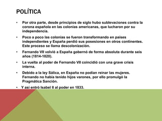 POLÍTICA
• Por otra parte, desde principios de siglo hubo sublevaciones contra la
corona española en las colonias americanas, que lucharon por su
independencia.
• Poco a poco las colonias se fueron transformando en países
independientes y España perdió sus posesiones en otros continentes.
Este proceso se llama descolonización.
• Fernando VII volvió a España gobernó de forma absoluta durante seis
años (1814-1820).
• La vuelta al poder de Fernando VII coincidió con una grave crisis
interna.
• Debido a la ley Sálica, en España no podían reinar las mujeres.
Fernando no había tenido hijos varones, por ello promulgó la
Pragmática Sanción.
• Y así entró Isabel II al poder en 1833.
 