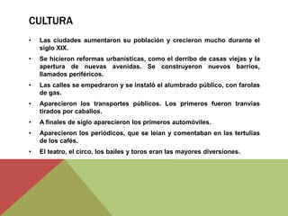 CULTURA
• Las ciudades aumentaron su población y crecieron mucho durante el
siglo XIX.
• Se hicieron reformas urbanísticas, como el derribo de casas viejas y la
apertura de nuevas avenidas. Se construyeron nuevos barrios,
llamados periféricos.
• Las calles se empedraron y se instaló el alumbrado público, con farolas
de gas.
• Aparecieron los transportes públicos. Los primeros fueron tranvías
tirados por caballos.
• A finales de siglo aparecieron los primeros automóviles.
• Aparecieron los periódicos, que se leían y comentaban en las tertulias
de los cafés.
• El teatro, el circo, los bailes y toros eran las mayores diversiones.
 