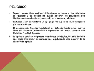 RELIGIOSO
• Surgen nuevas ideas política, dichas ideas se basan en los principios
de igualdad y de justicia las cuales abolirán los privilegios que
históricamente se habían concentrado en la nobleza y el clero.
• En España aun se mantenía un apego por la superstición, la milagrería
y el oscurantismo.
• El pensamiento Católico tradicional se defiende frente a las nuevas
ideas de los libres pensadores y seguidores del filosofo Alemán Karl
Christian Friedrich Krause.
• La iglesia a pesar de no poseer los mismos privilegios, esta era la única
que podía interpretar las normas que regulaban la vida a partir de la
condición sagradas.
 