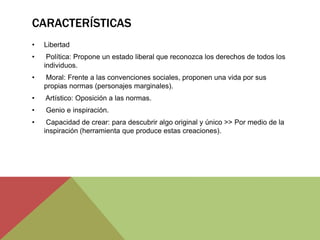 CARACTERÍSTICAS
• Libertad
• Política: Propone un estado liberal que reconozca los derechos de todos los
individuos.
• Moral: Frente a las convenciones sociales, proponen una vida por sus
propias normas (personajes marginales).
• Artístico: Oposición a las normas.
• Genio e inspiración.
• Capacidad de crear: para descubrir algo original y único >> Por medio de la
inspiración (herramienta que produce estas creaciones).
 