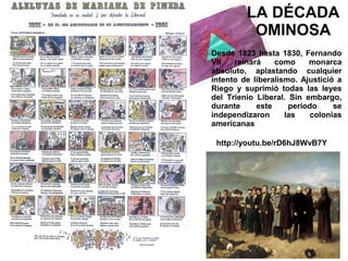 LA DÉCADA
OMINOSA
Desde 1823 hasta 1830, Fernando
VII
reinará
como
monarca
absoluto, aplastando cualquier
intento de liberalismo. Ajustició a
Riego y suprimió todas las leyes
del Trienio Liberal. Sin embargo,
durante
este
período
se
independizaron
las
colonias
americanas
http://youtu.be/rD6hJ8WvB7Y

 