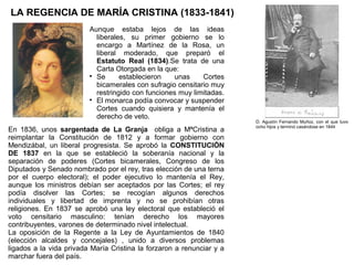LA REGENCIA DE MARÍA CRISTINA (1833-1841)
Aunque estaba lejos de las ideas
liberales, su primer gobierno se lo
encargo a Martínez de la Rosa, un
liberal moderado, que preparó el
Estatuto Real (1834).Se trata de una
Carta Otorgada en la que:

Se
establecieron
unas
Cortes
bicamerales con sufragio censitario muy
restringido con funciones muy limitadas.

El monarca podía convocar y suspender
Cortes cuando quisiera y mantenía el
derecho de veto.
En 1836, unos sargentada de La Granja obliga a MªCristina a
reimplantar la Constitución de 1812 y a formar gobierno con
Mendizábal, un liberal progresista. Se aprobó la CONSTITUCIÓN
DE 1837 en la que se estableció la soberanía nacional y la
separación de poderes (Cortes bicamerales, Congreso de los
Diputados y Senado nombrado por el rey, tras elección de una terna
por el cuerpo electoral); el poder ejecutivo lo mantenía el Rey,
aunque los ministros debían ser aceptados por las Cortes; el rey
podía disolver las Cortes; se recogían algunos derechos
individuales y libertad de imprenta y no se prohibían otras
religiones. En 1837 se aprobó una ley electoral que estableció el
voto censitario masculino: tenían derecho los mayores
contribuyentes, varones de determinado nivel intelectual.
La oposición de la Regente a la Ley de Ayuntamientos de 1840
(elección alcaldes y concejales) , unido a diversos problemas
ligados a la vida privada María Cristina la forzaron a renunciar y a
marchar fuera del país.

D. Agustín Fernando Muñoz, con el que tuvo
ocho hijos y terminó casándose en 1844

 