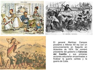 El general Martínez Campos
proclamó a Alfonso XII rey con un
pronunciamiento en Sagunto en
diciembre de 1874. Se nombró
presidente del gobierno a Cánovas
del Castillo y sus primeras
acciones estuvieron encaminadas a
finalizar la guerra carlista y la
guerra de Cuba.

 