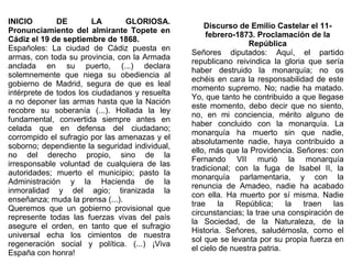 INICIO
DE
LA
GLORIOSA.
Pronunciamiento del almirante Topete en
Cádiz el 19 de septiembre de 1868.
Españoles: La ciudad de Cádiz puesta en
armas, con toda su provincia, con la Armada
anclada en su puerto, (...) declara
solemnemente que niega su obediencia al
gobierno de Madrid, segura de que es leal
intérprete de todos los ciudadanos y resuelta
a no deponer las armas hasta que la Nación
recobre su soberanía (...). Hollada la ley
fundamental, convertida siempre antes en
celada que en defensa del ciudadano;
corrompido el sufragio por las amenazas y el
soborno; dependiente la seguridad individual,
no del derecho propio, sino de la
irresponsable voluntad de cualquiera de las
autoridades; muerto el municipio; pasto la
Administración y la Hacienda de la
inmoralidad y del agio; tiranizada la
enseñanza; muda la prensa (...).
Queremos que un gobierno provisional que
represente todas las fuerzas vivas del país
asegure el orden, en tanto que el sufragio
universal echa los cimientos de nuestra
regeneración social y política. (...) ¡Viva
España con honra!

Discurso de Emilio Castelar el 11febrero-1873. Proclamación de la
República
Señores diputados: Aquí, el partido
republicano reivindica la gloria que sería
haber destruido la monarquía; no os
echéis en cara la responsabilidad de este
momento supremo. No; nadie ha matado.
Yo, que tanto he contribuido a que llegase
este momento, debo decir que no siento,
no, en mi conciencia, mérito alguno de
haber concluido con la monarquía. La
monarquía ha muerto sin que nadie,
absolutamente nadie, haya contribuido a
ello, más que la Providencia. Señores: con
Fernando VII murió la monarquía
tradicional; con la fuga de Isabel II, la
monarquía parlamentaria, y con la
renuncia de Amadeo, nadie ha acabado
con ella. Ha muerto por sí misma. Nadie
trae
la
República;
la traen
las
circunstancias; la trae una conspiración de
la Sociedad, de la Naturaleza, de la
Historia. Señores, saludémosla, como el
sol que se levanta por su propia fuerza en
el cielo de nuestra patria.

 