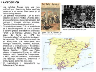 LA OPOSICIÓN








Los carlistas. Fuerza cada vez más
residual que, finalmente, había decidido
renunciar a las armas. Con fuerza en el
País Vasco y Navarra
Los partidos republicanos. Con su base
social en las clases medias urbanas, estos
grupos defendieron la democratización del
régimen y diversas reformas sociales.
Estuvieron bastante desorganizados
El movimiento obrero:Tras el nacimiento
de la sección española de la AIT durante
el sexenio gracias a la labor del anarquista
Fanelli y el marxista Lafargue, tras el
golpe
de
Pavía
en
1874
los
"internacionalistas", el movimiento obrero,
fue reprimido. El movimiento se escindió
en Anarquistas que defendieron una
ideología colectivista, libertaria, apolítica,
anticlerical y revolucionaria y Socialistas
que crearon en 1879 el Partido Socialista
Obrero España,
PSOE, con Pablo
Iglesias como principal figura y en 1888 se
fundó la Unión General de Trabajadores,
la UGT, sindicato socialista; mantuvieron
una ideología colectivista, anticlerical y
antiburguesa, pero más moderada
El regionalismo y nacionalismo en
Cataluña y el País Vasco.

Mitin de Pablo Iglesias, fundador del PSOE
Portada con el asesinato de
Cánovas a manos de un anarquista

 