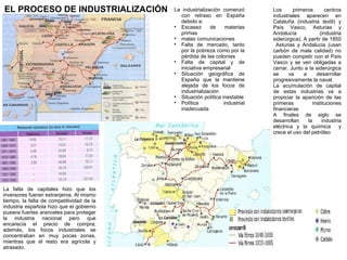 EL PROCESO DE INDUSTRIALIZACIÓN

La falta de capitales hizo que los
inversores fueran extranjeros. Al mismo
tiempo, la falta de competitividad de la
industria española hizo que el gobierno
pusiera fuertes aranceles para proteger
la industria nacional pero que
encarecía el precio de compra;
además, los focos industriales se
concentraban en muy pocas zonas,
mientras que el resto era agrícola y
atrasado.

La industrialización comenzó
con retraso en España
debido a:

Escasez
de
materias
primas

malas comunicaciones

Falta de mercado, tanto
por la pobreza como por la
pérdida de las colonias

Falta de capital y de
iniciativa empresarial

Situación geográfica de
España que la mantiene
alejada de los focos de
industrialización

Situación política inestable

Política
industrial
inadecuada

A partir de 1855 se
comienza a construir
la red de ferrocarríles,
con estructura radial
desde Madrid, lo que
dificultaba
la
comunicación
entre
los focos industriales,
y con un ancho de vía
mayor que la europea,
lo que aisló a la
península de la red
europea

Los
primeros
centros
industriales aparecen en
Cataluña (industria textil) y
País Vasco, Asturias y
Andalucía
(industria
siderúrgica). A partir de 1850
Asturias y Andalucia (usan
carbón de mala calidad) no
pueden competir con el País
Vasco y se ven obligadas a
cerrar. Junto a la siderúrgica
se
va
a
desarrollar
progresivamente la naval.
La acumulación de capital
de estas industrias va a
propiciar la aparición de las
primeras
instituciones
financieras
A finales de siglo se
desarrollan
la
industria
eléctrica y la quiímica
y
crece el uso del petróleo

 
