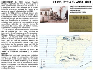 SIDERÚRGICA: En 1826, Manuel Agustín
Heredia, exportador de vinos y aceites, junto a
otros comerciantes, constituyó en Marbella "La
Concepción".Hacia 1840, Heredia era el primer
industrial siderúrgico español. En Sevilla y en
Almeria se crearon más industrias en 1840.
A partir de 1862, el hierro andaluz, con un alto
coste de combustible, dejó de ser rentable y las
fundiciones se vieron abocadas al cierre: faltaba
carbón vegetal ya que se había esquilmado los
bosques mediterráneos costeros; el carbón
asturiano que comenzó a reemplazarlo no era
competitivo; además, al mismo tiempo la
siderurgia del norte, con un carbón barato,
experimentó un vertiginoso crecimiento.
TEXTIL: tuvo un amplio crecimiento, favorecido
por el arancel de 1841, que prohibía la
importación de paños extranjeros.En Antequera,
Málaga y Cádiz se instalaron fábricas de telas de
algodón .La industria textil andaluza vivió su
etapa de mayor esplendor hacia mediados de
siglo, pero la falta de mercado exterior, lo
reducido de su demanda interna y las crisis
económicas de la segunda mitad del XIX la
condujo a una decadencia a partir de los años
ochenta.
También destacan la industria de vinos de
Jerez, la azucarera motrileña y la naval
gaditana.
MINERÍA: Las empresas mineras más rentables
quedaron en poder de compañías extranjeras
que tuvieron como objetivo sacar los máximos
beneficios con la menor inversión y en el menor
tiempo posible para surtir a las industrias de los
países occidentales, que sólo dejó en Andalucía
exiguos salarios y graves problemas sociales y
medioambientales.

LA INDUSTRIA EN ANDALUCIA.
http://alacarta.canalsur.es/te
levision/video/la-revolucionindustrial-enandalucia/18927/159

 
