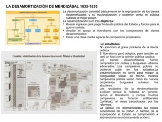 LA DESAMORTIZACIÓN DE MENDIZÁBAL 1835-1836
La desamortización consistió básicamente en la expropiación de los bienes
desamortizados y su nacionalización y posterior venta en pública
subasta al mejor postor.
La desamortización tuvo tres objetivos:

Buscar ingresos para pagar la deuda pública del Estado y fondos para la
guerra carlista.

Ampliar el apoyo al liberalismo con los compradores de bienes
desamortizados

Crear una clase media agraria de campesinos propietarios.
Los resultados:
No solucionó el grave problema de la deuda
pública
El liberalismo ganó adeptos, pero también se
creó un foso con la opinión pública católica.
Los
bienes
desamortizados
fueron
comprados por nobles y burgueses urbanos
adinerados. Los campesinos pobres no
pudieron
pujar
en
las
subastas.La
desamortización no sirvió para mitigar la
desigualdad social, de hecho, muchos
campesinos pobres vieron como los nuevos
propietarios
burgueses
subieron
los
alquileres.
Los resultados de la desamortización
explican porque la nobleza, en general,
apoyó al liberalismo, y porque muchos
campesinos
se
hicieron
antiliberales
(carlistas), al verse perjudicados por las
reformas.
La Iglesia vio desmanteladas las bases
económicas de su poder. A cambio de la
expropiación el Estado se comprometió a
subvencionar económicamente al clero.

 