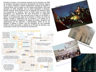 Durante el invierno y las primeras semanas de la primavera de 1808
los soldados franceses continuaron atravesando los Pirineos. Seguro
de su fuerza, Napoleón nombró lugarteniente imperial de España al
mariscal Murat, que se dirigió con sus tropas hacia Madrid. Ante esta
situación, la Corte española, que se había trasladado a Aranjuez,
decidió retirarse hacia Andalucía con el propósito de embarcar hacia
sus posesiones en América, como lo había hecho la Casa Real
portuguesa. Los preparativos del viaje provocaron la indignación
popular y Carlos IV tuvo que anunciar que el viaje no se llevaría a
efecto. La muchedumbre culpó de la situación a Godoy. El conde de
Montijo contrató a agitadores que se pusieron a la cabeza de la
multitud amotinada y saquearon el palacio de Godoy, arrojando sus
pertenencias por los balcones y quemándolas. Carlos IV se vio
obligado a destituir a Godoy, que fue rescatado de una buhardilla
donde se había escondido, y abdicó en el Príncipe de Asturias, que
comenzaría a reinar con el nombre de Fernando VII.

y
Godo
Goya.

Cas
a

ht

/p
u.be
out
p://y
t

nat
al

de
God
oy e
n

8
0_9G
L
L0Ae

Bad
ajo
z

 