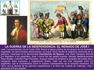 LA GUERRA DE LA INDEPENDENCIA: EL REINADO DE JOSÉ I

José I fue proclamado rey el 7-julio-1808. Buscó el apoyo político de los grupos de los ilustrados
españoles, los denominados afrancesados, sin lograr hacer triunfar el programa reformista de su
gobierno, cimentado en la denominada Constitución de Bayona, una Carta Otorgada ofrecida
por Napoleón a los españoles. José I nunca fue del agrado popular, llamado despectivamente
Pepe Botella y también Pepe Plazuelas. Aunque trataba de atraerse la simpatía del pueblo llano,
otorgando leyes populares y organizando fiestas, cada vez era más impopular entre los
españoles, que le consideraban como el máximo representante de la opresión extranjera. En
1813, con la derrota de los ejércitos napoleónicos y la firma del Tratado de Valençay, José I
abandonó el trono español.

 