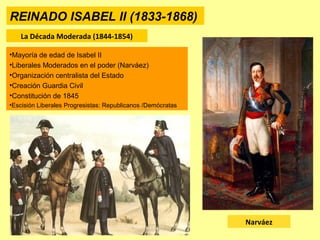 REINADO ISABEL II (1833-1868)
La Década Moderada (1844-1854)
Narváez
•Mayoría de edad de Isabel II
•Liberales Moderados en el poder (Narváez)
•Organización centralista del Estado
•Creación Guardia Civil
•Constitución de 1845
•Escisión Liberales Progresistas: Republicanos /Demócratas
 