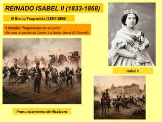 REINADO ISABEL II (1833-1868)
El Bienio Progresista (1854-1856)
Pronunciamiento de Vicálvaro
Isabel II
•Liberales Progresistas en el poder
•Se crea un partido de Centro: La Unión Liberal (O´Donnell)
 