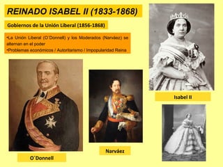 REINADO ISABEL II (1833-1868)
Gobiernos de la Unión Liberal (1856-1868)
O´Donnell
Isabel II
•La Unión Liberal (O´Donnell) y los Moderados (Narváez) se
alternan en el poder
•Problemas económicos / Autoritarismo / Impopularidad Reina
Narváez
 