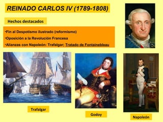 REINADO CARLOS IV (1789-1808)
Hechos destacados
•Fin al Despotismo ilustrado (reformismo)
•Oposición a la Revolución Francesa
•Alianzas con Napoleón: Trafalgar; Tratado de Fontainebleau
Godoy
Napoleón
Trafalgar
 