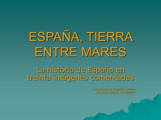 ESPAÑA, TIERRA
ENTRE MARES
La historia de España en
treinta imágenes comentadas
Departamento de Geografía e Historia
IES FRAY PEDRO DE URBINA
 