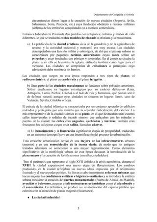 Departamento de Geografía e Historia
I.E.S. Gran Capitán I.E.S. Colonial
(Córdoba) (Fuente Palmera)
3
circunstancias dieron lugar a la creación de nuevas ciudades (Segovia, Ávila,
Salamanca, Soria, Palencia, etc.) cuya fundación obedeció a razones militares
(defensa de los territorios conquistados) o a motivos comerciales.
Entonces habitaban la Península dos pueblos con religiones, culturas y modos de vida
diferentes, lo que se traducirá en dos modelos de ciudad: la cristiana y la musulmana.
a) La población de la ciudad cristiana vivía de la ganadería y de la agricultura de
secano, y la actividad industrial y mercantil era muy escasa. Las ciudades
desempeñaban una función militar y estratégica, de ahí que el paisaje urbano se
caracterizara por pequeños recintos amurallados cuyas calles solían ser
estrechas y estar bordeadas con pórticos y soportales. En el centro se situaba la
plaza y en ella se levantaba la iglesia, utilizada también como lugar para el
mercado. Las ciudades se componían de collaciones o parroquias cuya
advocación daba nombre a los barrios.
Las ciudades que surgen en esta época responden a tres tipos de planos: el
radioconcéntrico, el plano en cuadrícula y el plano irregular.
b) Gran parte de las ciudades musulmanas se fundaron sobre poblados anteriores.
Solían emplazarse en lugares estratégicos por su carácter defensivo (Loja,
Antequera, Lorca, Niebla, Toledo) o al lado de ríos y barrancos, que podían servir
de defensa natural, aunque otras ciudades se situaron en lugares llanos, caso de
Valencia, Sevilla, Córdoba o Écija.
El paisaje de la ciudad islámica se caracterizaba por un conjunto apretado de edificios
rodeados y protegidos por una muralla que la separaba radicalmente del exterior. Lo
más representativo de la ciudad islámica es su plano, en el que destacaban unas cuantas
calles transversales o radiales de trazado sinuoso que enlazaban con las entradas o
puertas de la ciudad; las calles eran angostas, quebradas y torcidas; también eran
frecuentes los callejones ciegos o sin salida, llamados adarves.
4) El Renacimiento y la Ilustración significaron etapas de prosperidad, traducidas
en un aumento demográfico y en una intensificación del proceso de urbanización.
Esta creciente urbanización derivó en una mejora de las infraestructuras urbanas
(puentes) y en una remodelación de la trama viaria, de modo que los antiguos
trazados islámicos se sometieron a una mayor regularización. Como elementos
significativos de la morfología urbana de esta época destacan la introducción de la
plaza mayor y la creación de fortificaciones (murallas, ciudadelas).
Tras el paréntesis que represento el siglo XVII debido a la crisis económica, durante el
XVIII la ciudad experimentó una nueva etapa de florecimiento. Los cambios
producidos en la ciudad reflejaban las nuevas ideas impuestas por el reformismo
ilustrado y el nuevo poder político. Se llevan a cabo importantes reformas urbanas que
hacen mejorar las condiciones estéticas e higiénico-sanitarias y se introduce la estética
urbana mediante la creación de puertas monumentales (Puerta de Alcalá, en Madrid),
avenidas o bulevares, puentes e infraestructuras urbanísticas como el alumbrado y
el saneamiento. En definitiva, se produce un revalorización del espacio público que
culmina con la creación de plazas mayores (Salamanca).
♦ La ciudad industrial
 