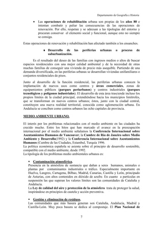 Departamento de Geografía e Historia
I.E.S. Gran Capitán I.E.S. Colonial
(Córdoba) (Fuente Palmera)
7
• Las operaciones de rehabilitación urbana son propias de los años 80 e
intentan combatir y paliar las consecuencias de las operaciones de
renovación. Por ello, respetan y se adecuan a las tipologías del entorno y
procuran conservar el elemento social y funcional, aunque esto no siempre
se consiga.
Estas operaciones de renovación y rehabilitación han afectado también a los ensanches.
♦ Desarrollo de las periferias urbanas o proceso de
suburbanización.
Es el resultado del deseo de las familias con ingresos medios o altos de buscar
espacios residenciales con una mejor calidad ambiental y de la necesidad de otras
muchas familias de conseguir una vivienda de precio más asequible. Partiendo de una
demanda diversificada, en las periferias urbanas se desarrollan viviendas unifamiliares o
conjuntos residenciales de pisos.
Junto al desarrollo de la función residencial, las periferias urbanas conocen la
implantación de nuevos usos como centros y áreas comerciales, zonas de
equipamientos públicos (parques periurbanos) y centros industriales (parques
tecnológicos y polígonos industriales). El desarrollo de esta área trasciende incluso los
propios límites de la ciudad principal, extendiéndose hacia los municipios limítrofes,
que se transforman en nuevos centros urbanos; éstos, junto con la ciudad central,
constituyen una nueva realidad territorial, conocida como aglomeración urbana. En
Andalucía se conciben como centros urbanos las ocho capitales de provincia.
MEDIO AMBIENTE URBANO.
El interés por los problemas relacionados con el medio ambiente en las ciudades ha
crecido mucho. Entre los hitos que han marcado el avance en la preocupación
internacional por el medio ambiente señalamos la Conferencia Internacional sobre
Asentamientos Humanos de Vancouver; la Cumbre de Río de Janeiro sobre Medio
Ambiente y Desarrollo(1992) y la Conferencia Internacional sobre Asentamientos
Humanos (Cumbre de las Ciudades, Estambul, Turquía 1996.
La política económica española se asienta sobre el principio de desarrollo sostenible,
compatible con el medio ambiente, desde 1992.
La tipología de los problemas medio ambientales urbanos es:
Contaminación atmosférica.
Presencia en la atmósfera de sustancia que dañan a seres humanos, animales o
plantas por contaminantes industriales o tráfico. Especialmente importante en
Huelva, Langreo, Cartagena, Bilbao, Madrid, Canarias, Castilla y León, principado
de Asturias, con altos contenidos en dióxido de azufre. En cuanto a partículas en
suspensión las que superan los valores límites son las comunidades de Cataluña y
Andalucía.
La Ley de calidad del aire y protección de la atmósfera trata de proteger la salud,
inspirándose en principios de cautela y acción preventiva.
Gestión y eliminación de residuos.
Las comunidades que más basura generan son Cataluña, Andalucía, Madrid y
Castilla-León. Muy poca basura se dedica al compostaje. El Plan Nacional de
 