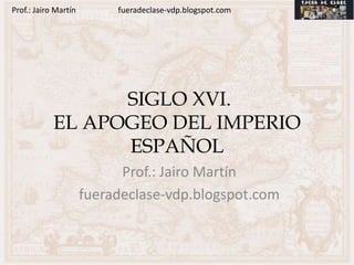 Prof.: Jairo Martín        fueradeclase-vdp.blogspot.com




                  SIGLO XVI.
            EL APOGEO DEL IMPERIO
                  ESPAÑOL
                            Prof.: Jairo Martín
                      fueradeclase-vdp.blogspot.com
 