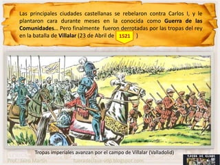 Las principales ciudades castellanas se rebelaron contra Carlos I, y le
     plantaron cara durante meses en la conocida como Guerra de las
     Comunidades… Pero finalmente fueron derrotadas por las tropas del rey
     en la batalla de Villalar (23 de Abril de 1521 )




             Tropas imperiales avanzan por el campo de Villalar (Valladolid)
Prof.: Jairo Martín           fueradeclase-vdp.blogspot.com
 