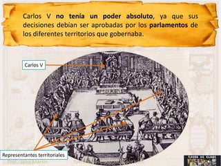 Carlos V no tenía un poder absoluto, ya que sus
         decisiones debían ser aprobadas por los parlamentos de
         los diferentes territorios que gobernaba.



          Carlos V




Representantes territoriales
  Prof.: Jairo Martín          fueradeclase-vdp.blogspot.com
 
