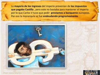 La mayoría de los ingresos del imperio provenían de los impuestos
        que pagaba Castilla , pero este no bastaba para mantener el imperio
        por lo que Carlos V tuvo que pedir prestamos a banqueros europeos.
        Por eso la monarquía se fue endeudando progresivamente.




Prof.: Jairo Martín       fueradeclase-vdp.blogspot.com
 